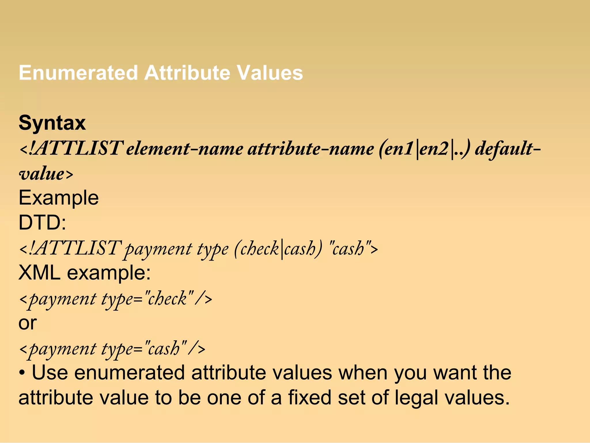 Enumerated Attribute Values
Syntax
<!ATTLIST element-name attribute-name (en1|en2|..) default-
value>
Example
DTD:
<!ATTLIST payment type (check|cash) "cash">
XML example:
<payment type="check" />
or
<payment type="cash" />
• Use enumerated attribute values when you want the
attribute value to be one of a fixed set of legal values.
 