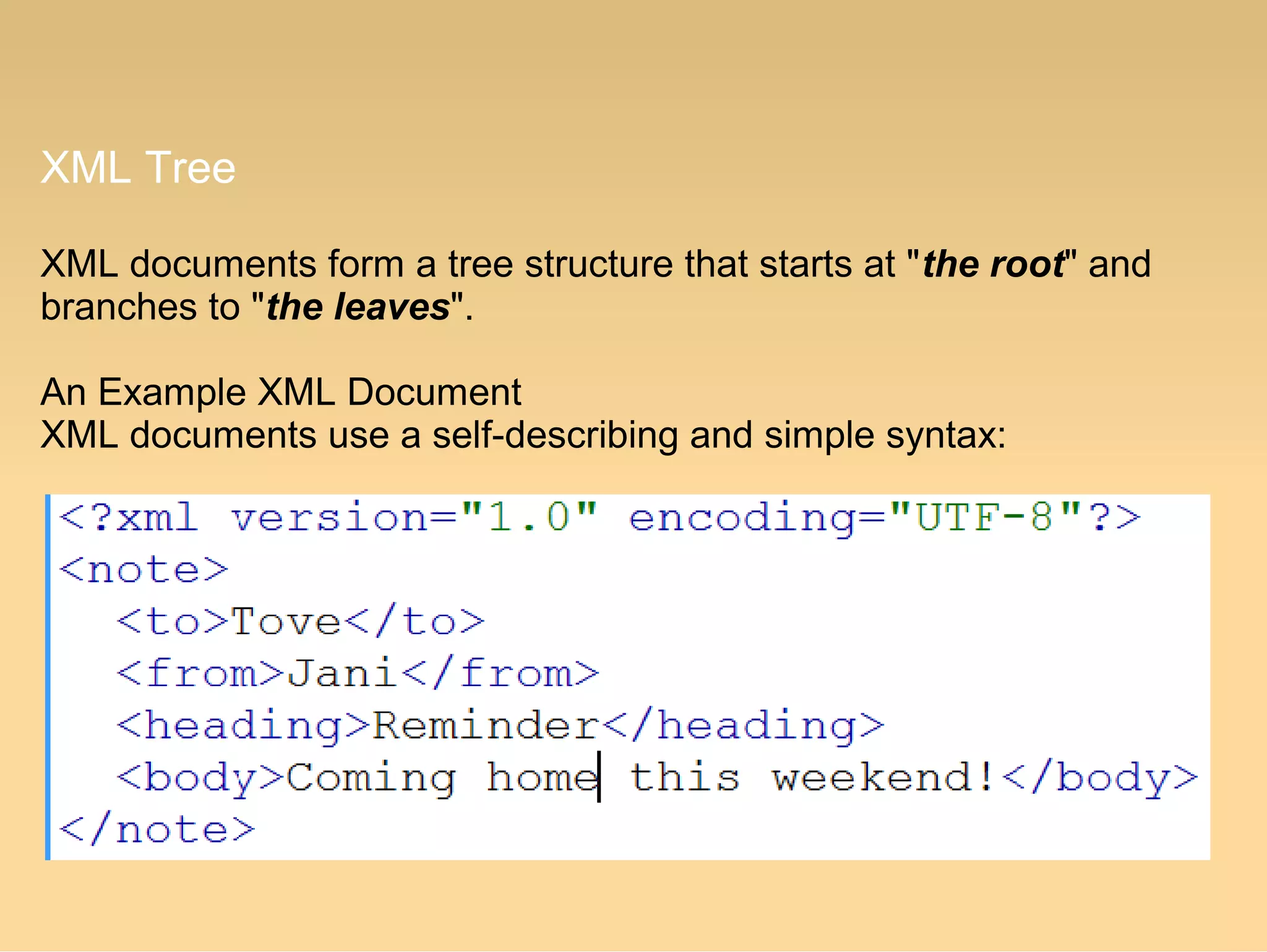 XML Tree
XML documents form a tree structure that starts at "the root" and
branches to "the leaves".
An Example XML Document
XML documents use a self-describing and simple syntax:
 