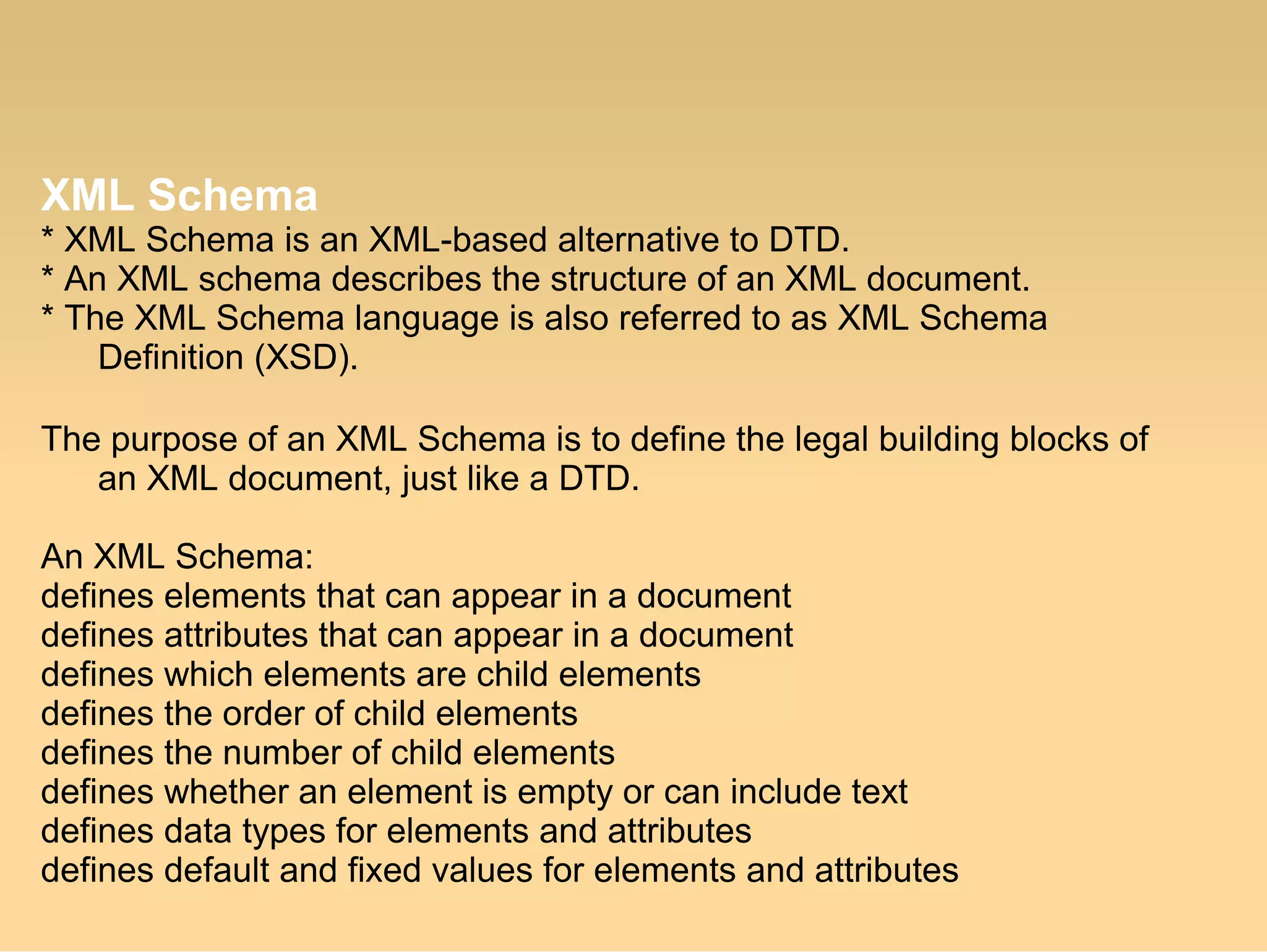 XML Schema
* XML Schema is an XML-based alternative to DTD.
* An XML schema describes the structure of an XML document.
* The XML Schema language is also referred to as XML Schema
Definition (XSD).
The purpose of an XML Schema is to define the legal building blocks of
an XML document, just like a DTD.
An XML Schema:
defines elements that can appear in a document
defines attributes that can appear in a document
defines which elements are child elements
defines the order of child elements
defines the number of child elements
defines whether an element is empty or can include text
defines data types for elements and attributes
defines default and fixed values for elements and attributes
 