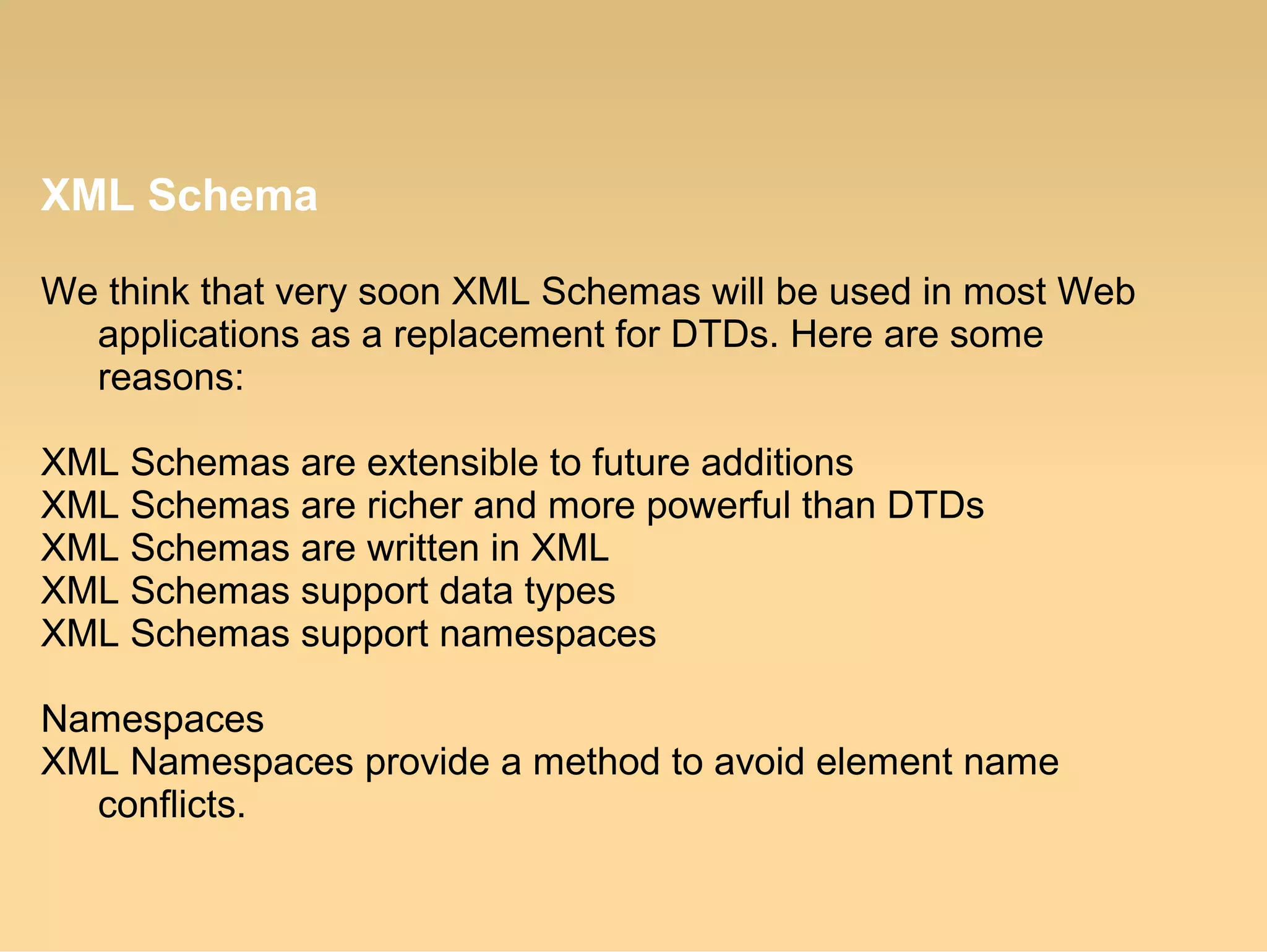 XML Schema
We think that very soon XML Schemas will be used in most Web
applications as a replacement for DTDs. Here are some
reasons:
XML Schemas are extensible to future additions
XML Schemas are richer and more powerful than DTDs
XML Schemas are written in XML
XML Schemas support data types
XML Schemas support namespaces
Namespaces
XML Namespaces provide a method to avoid element name
conflicts.
 