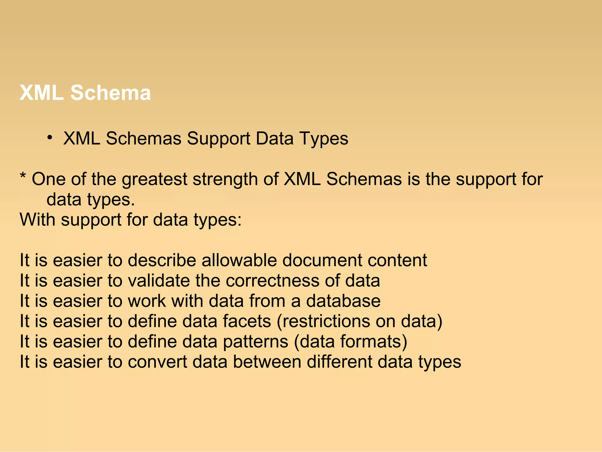 XML Schema
• XML Schemas Support Data Types
* One of the greatest strength of XML Schemas is the support for
data types.
With support for data types:
It is easier to describe allowable document content
It is easier to validate the correctness of data
It is easier to work with data from a database
It is easier to define data facets (restrictions on data)
It is easier to define data patterns (data formats)
It is easier to convert data between different data types
 