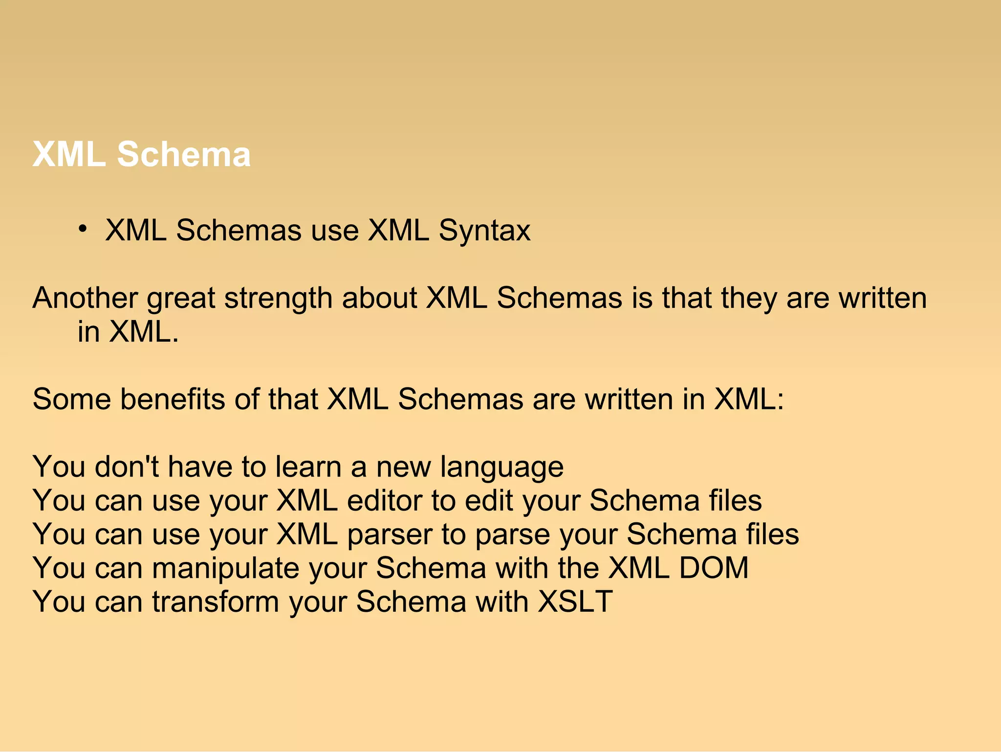 XML Schema
• XML Schemas use XML Syntax
Another great strength about XML Schemas is that they are written
in XML.
Some benefits of that XML Schemas are written in XML:
You don't have to learn a new language
You can use your XML editor to edit your Schema files
You can use your XML parser to parse your Schema files
You can manipulate your Schema with the XML DOM
You can transform your Schema with XSLT
 