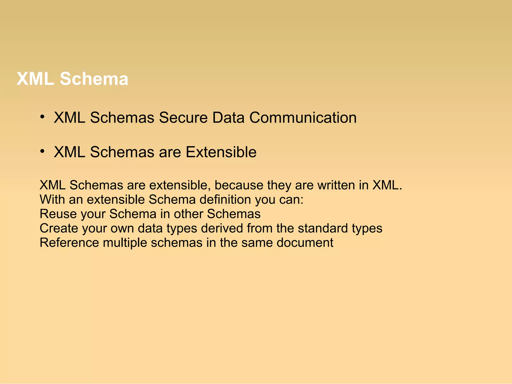 XML Schema
• XML Schemas Secure Data Communication
• XML Schemas are Extensible
XML Schemas are extensible, because they are written in XML.
With an extensible Schema definition you can:
Reuse your Schema in other Schemas
Create your own data types derived from the standard types
Reference multiple schemas in the same document
 