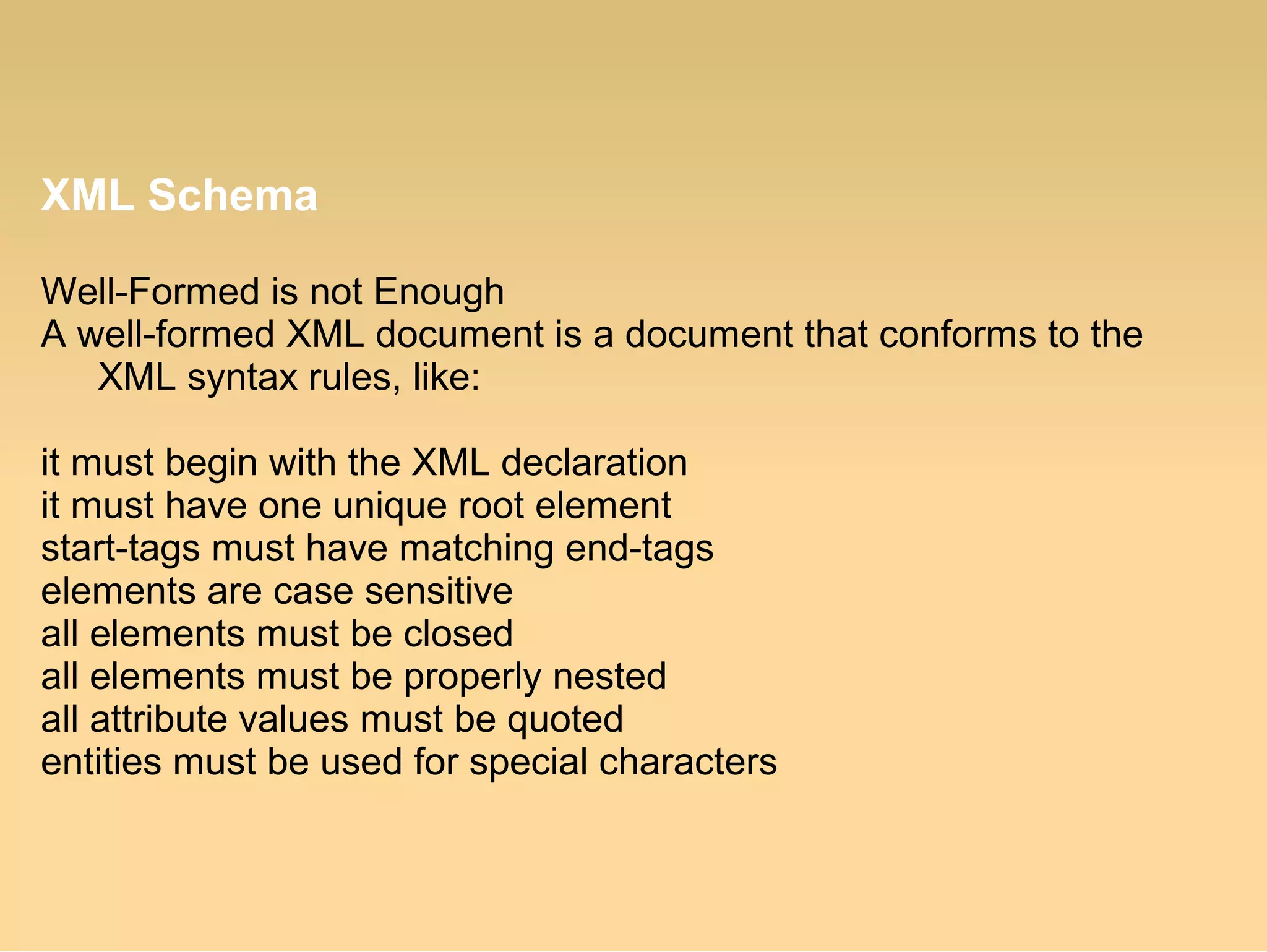 XML Schema
Well-Formed is not Enough
A well-formed XML document is a document that conforms to the
XML syntax rules, like:
it must begin with the XML declaration
it must have one unique root element
start-tags must have matching end-tags
elements are case sensitive
all elements must be closed
all elements must be properly nested
all attribute values must be quoted
entities must be used for special characters
 