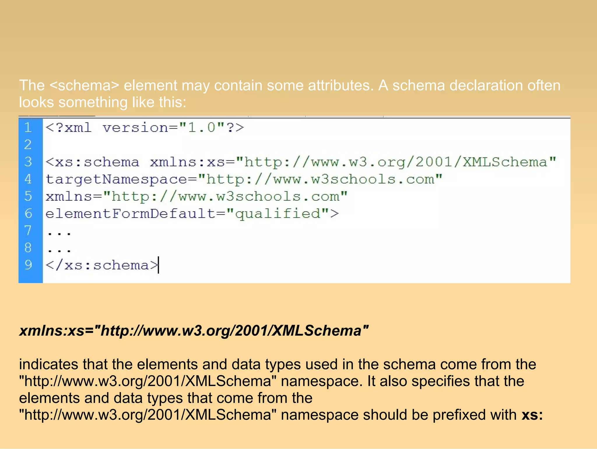 The <schema> element may contain some attributes. A schema declaration often
looks something like this:
xmlns:xs="http://www.w3.org/2001/XMLSchema"
indicates that the elements and data types used in the schema come from the
"http://www.w3.org/2001/XMLSchema" namespace. It also specifies that the
elements and data types that come from the
"http://www.w3.org/2001/XMLSchema" namespace should be prefixed with xs:
 