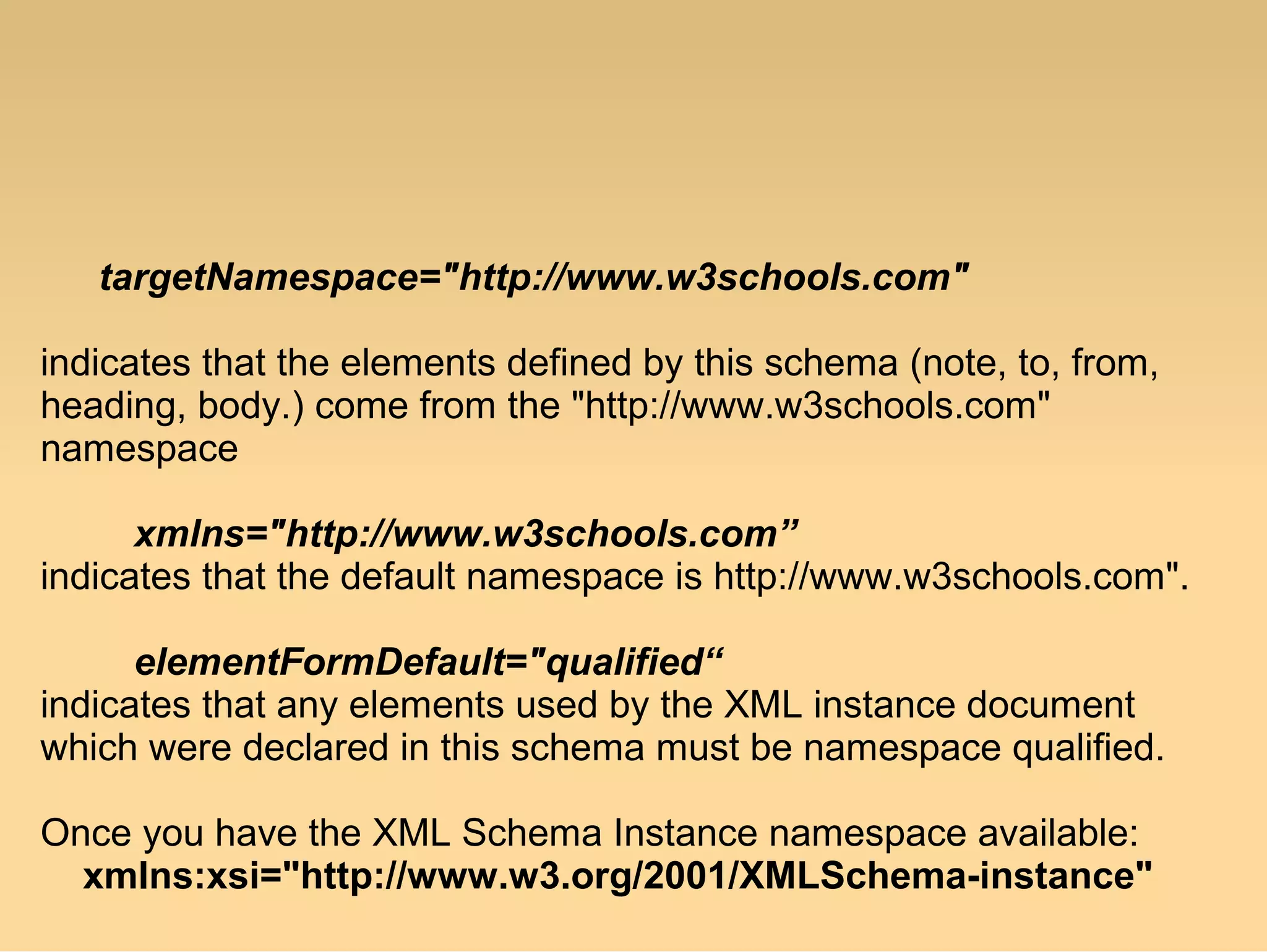 targetNamespace="http://www.w3schools.com"
indicates that the elements defined by this schema (note, to, from,
heading, body.) come from the "http://www.w3schools.com"
namespace
xmlns="http://www.w3schools.com”
indicates that the default namespace is http://www.w3schools.com".
elementFormDefault="qualified“
indicates that any elements used by the XML instance document
which were declared in this schema must be namespace qualified.
Once you have the XML Schema Instance namespace available:
xmlns:xsi="http://www.w3.org/2001/XMLSchema-instance"
 
