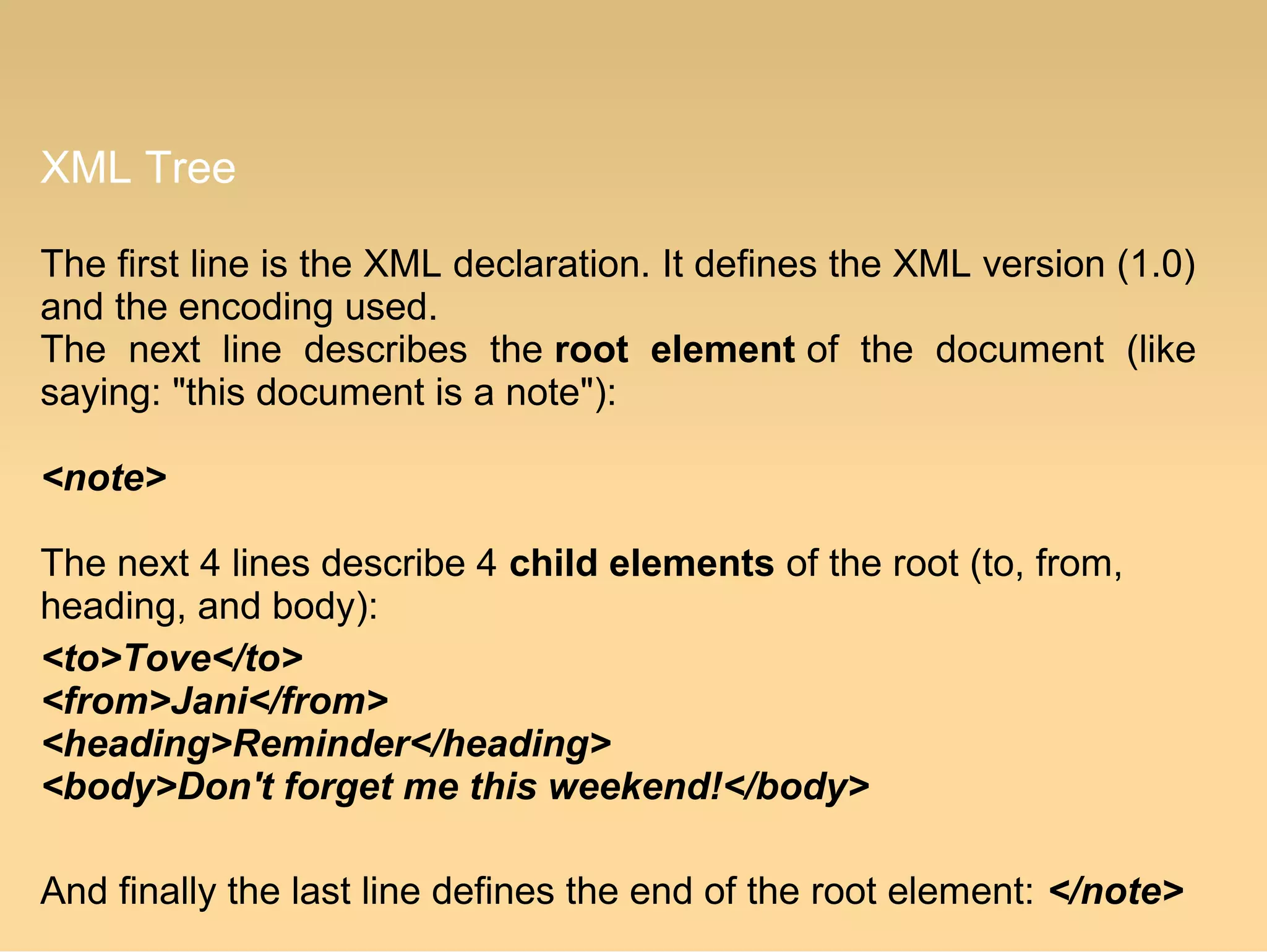 XML Tree
The first line is the XML declaration. It defines the XML version (1.0)
and the encoding used.
The next line describes the root element of the document (like
saying: "this document is a note"):
<note>
The next 4 lines describe 4 child elements of the root (to, from,
heading, and body):
<to>Tove</to>
<from>Jani</from>
<heading>Reminder</heading>
<body>Don't forget me this weekend!</body>
And finally the last line defines the end of the root element: </note>
 
