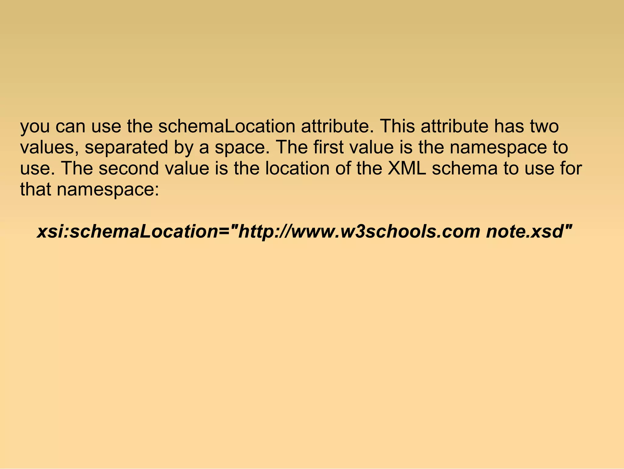 you can use the schemaLocation attribute. This attribute has two
values, separated by a space. The first value is the namespace to
use. The second value is the location of the XML schema to use for
that namespace:
xsi:schemaLocation="http://www.w3schools.com note.xsd"
 