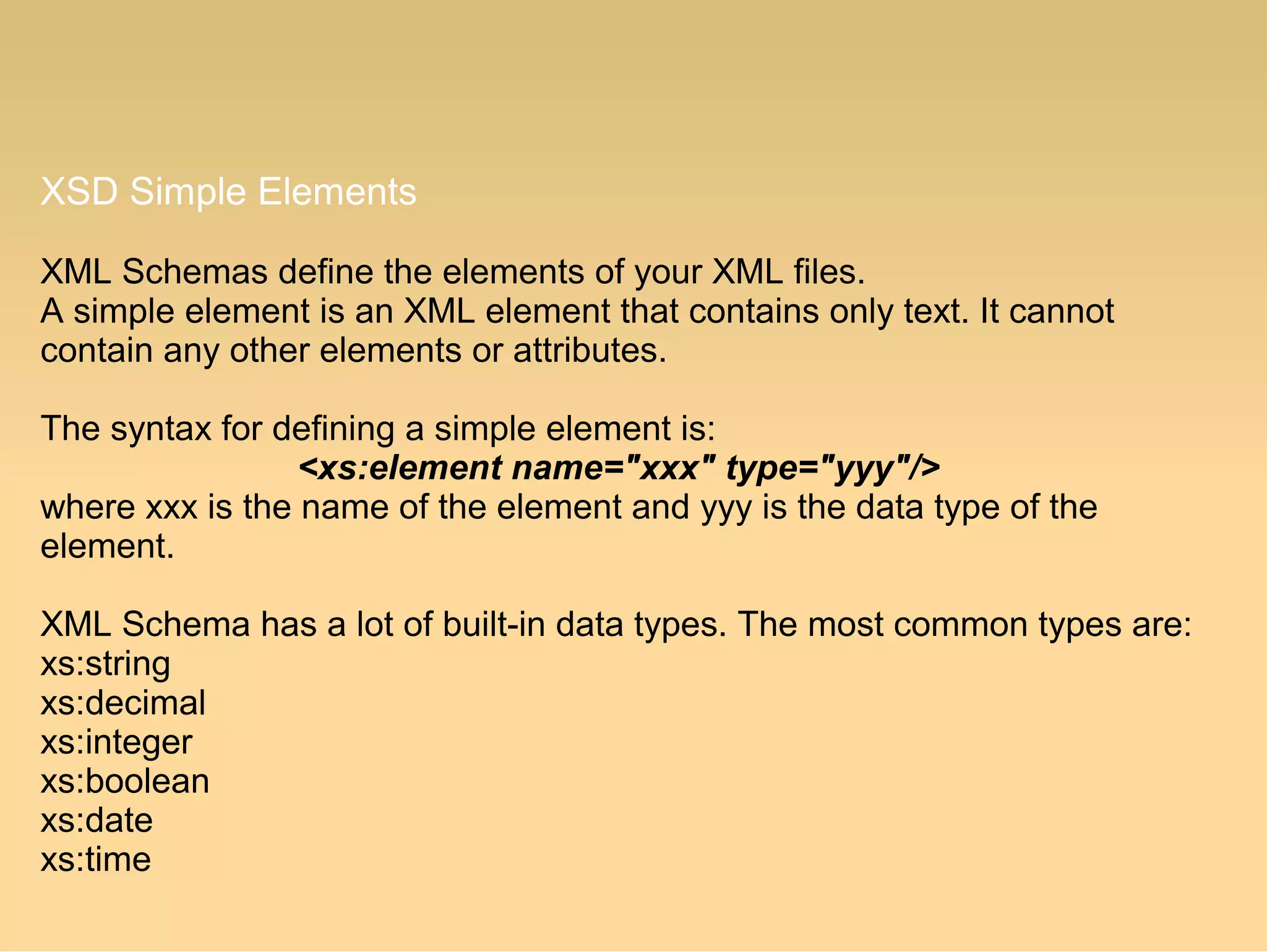 XSD Simple Elements
XML Schemas define the elements of your XML files.
A simple element is an XML element that contains only text. It cannot
contain any other elements or attributes.
The syntax for defining a simple element is:
<xs:element name="xxx" type="yyy"/>
where xxx is the name of the element and yyy is the data type of the
element.
XML Schema has a lot of built-in data types. The most common types are:
xs:string
xs:decimal
xs:integer
xs:boolean
xs:date
xs:time
 
