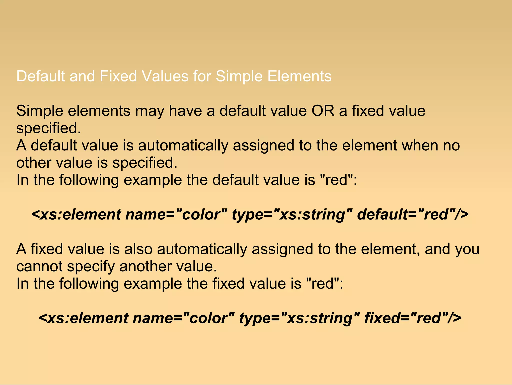 Default and Fixed Values for Simple Elements
Simple elements may have a default value OR a fixed value
specified.
A default value is automatically assigned to the element when no
other value is specified.
In the following example the default value is "red":
<xs:element name="color" type="xs:string" default="red"/>
A fixed value is also automatically assigned to the element, and you
cannot specify another value.
In the following example the fixed value is "red":
<xs:element name="color" type="xs:string" fixed="red"/>
 