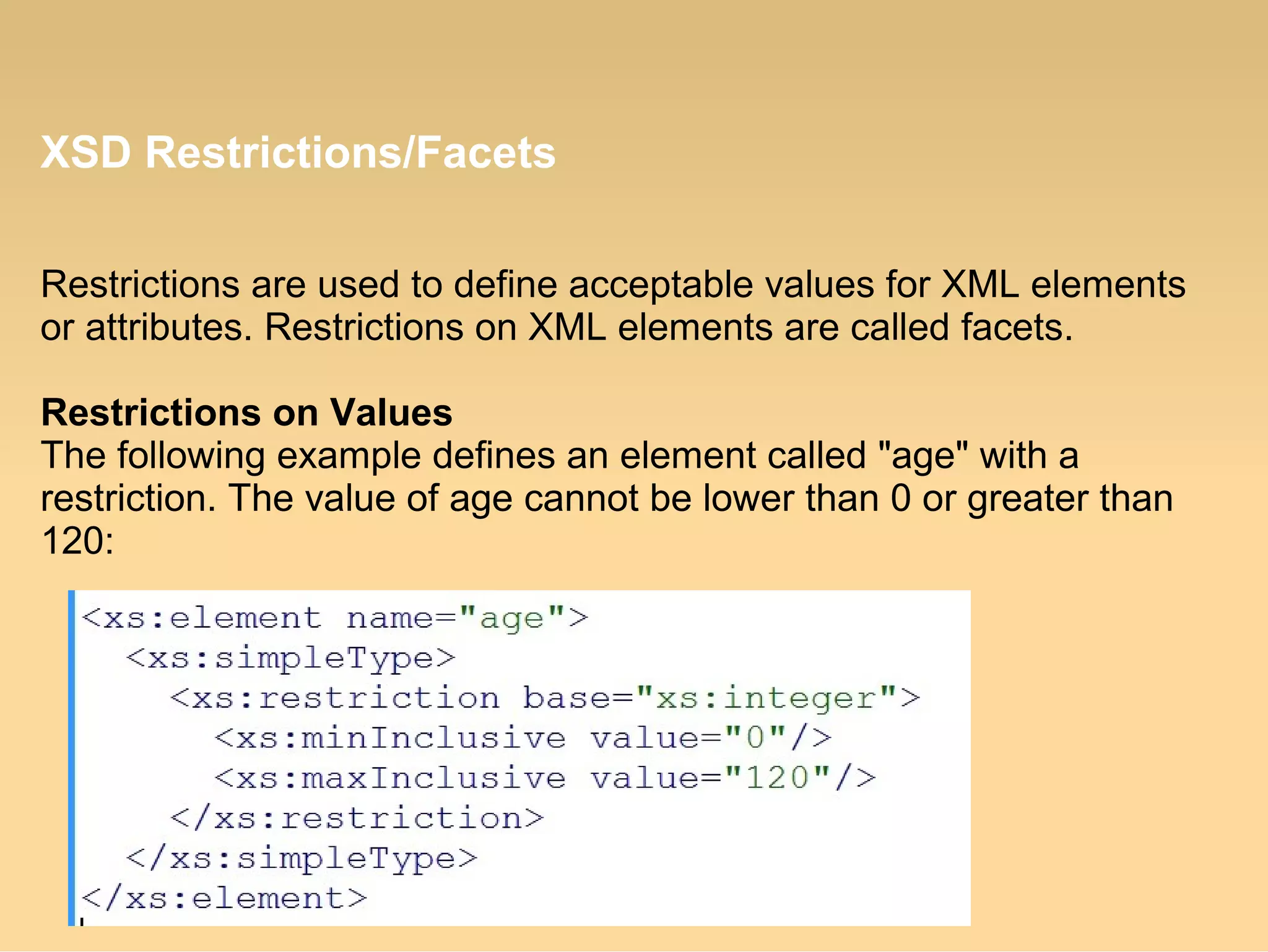 XSD Restrictions/Facets
Restrictions are used to define acceptable values for XML elements
or attributes. Restrictions on XML elements are called facets.
Restrictions on Values
The following example defines an element called "age" with a
restriction. The value of age cannot be lower than 0 or greater than
120:
 
