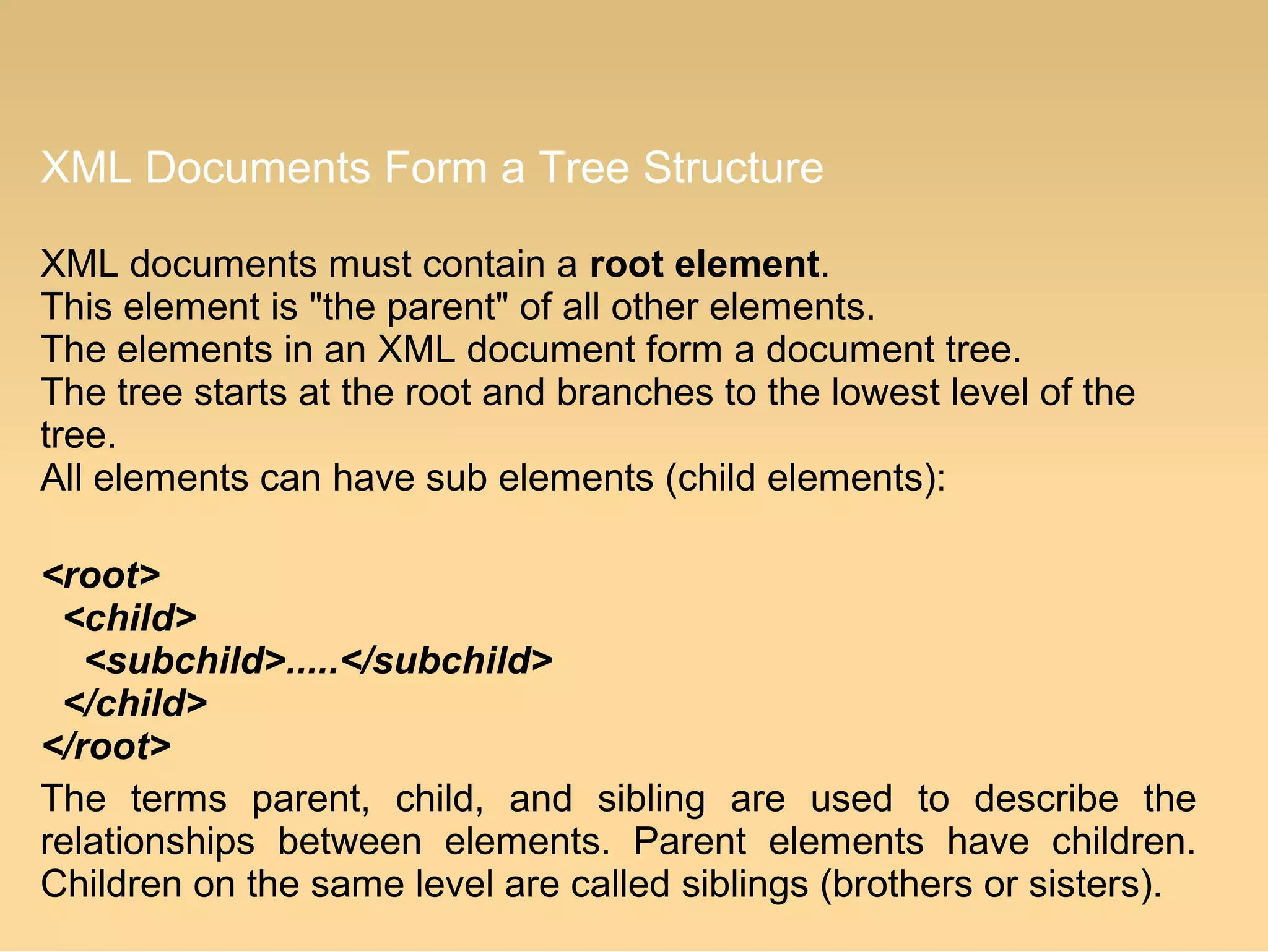 XML Documents Form a Tree Structure
XML documents must contain a root element.
This element is "the parent" of all other elements.
The elements in an XML document form a document tree.
The tree starts at the root and branches to the lowest level of the
tree.
All elements can have sub elements (child elements):
<root>
<child>
<subchild>.....</subchild>
</child>
</root>
The terms parent, child, and sibling are used to describe the
relationships between elements. Parent elements have children.
Children on the same level are called siblings (brothers or sisters).
 