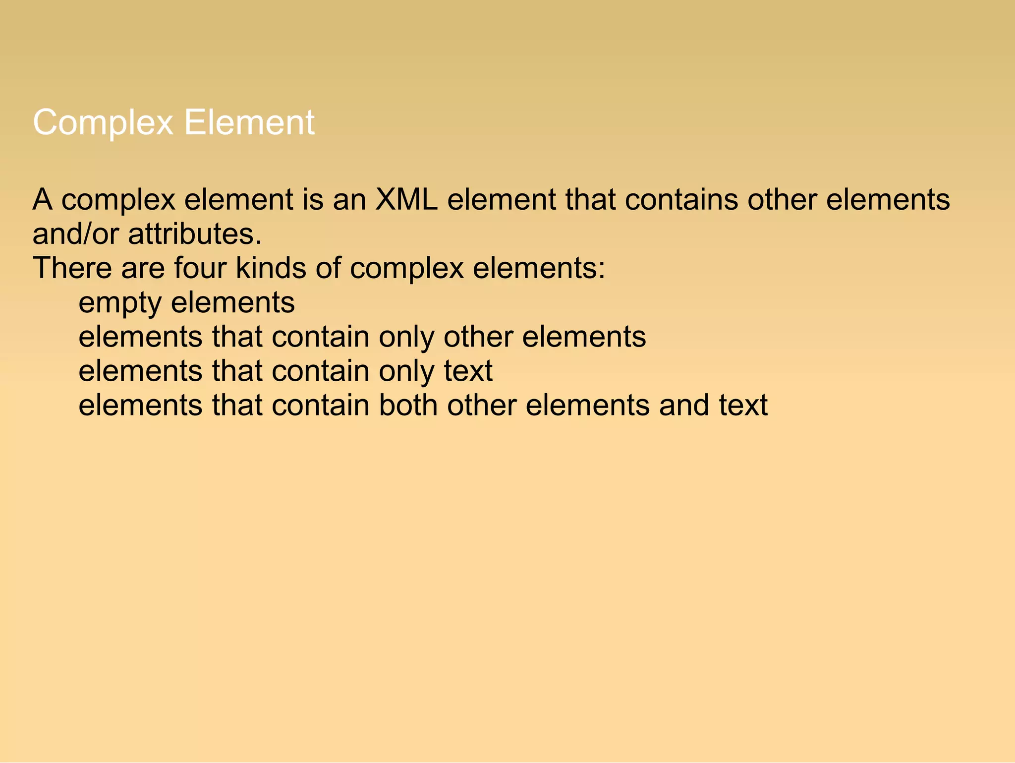 Complex Element
A complex element is an XML element that contains other elements
and/or attributes.
There are four kinds of complex elements:
empty elements
elements that contain only other elements
elements that contain only text
elements that contain both other elements and text
 