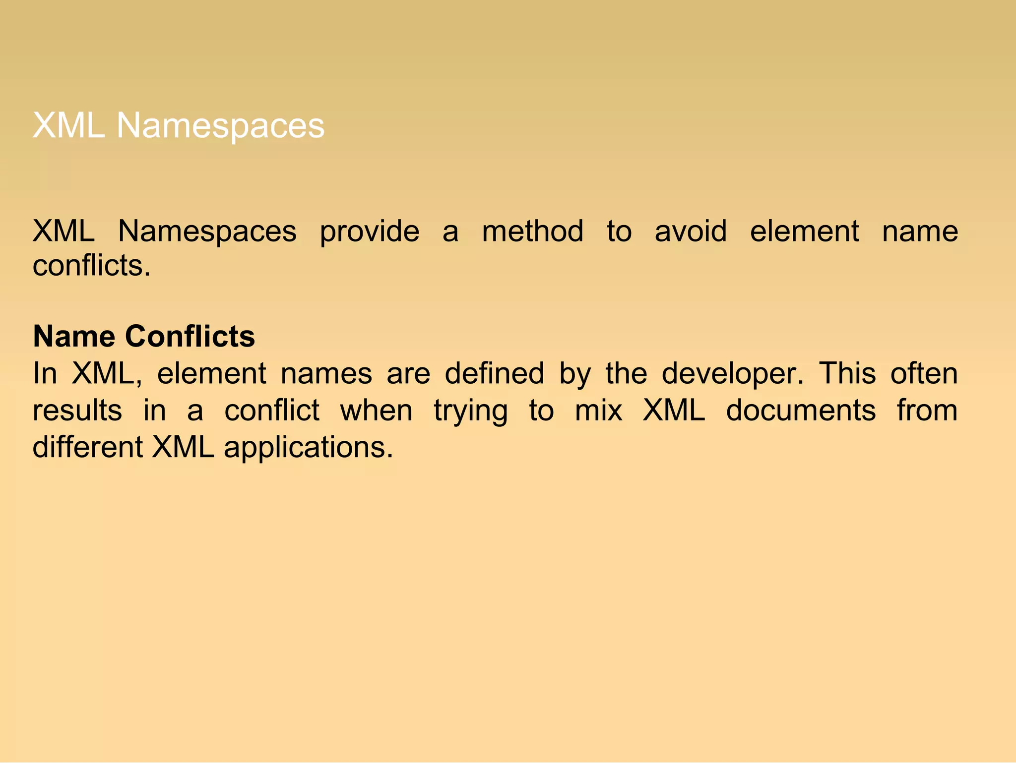 XML Namespaces
XML Namespaces provide a method to avoid element name
conflicts.
Name Conflicts
In XML, element names are defined by the developer. This often
results in a conflict when trying to mix XML documents from
different XML applications.
 