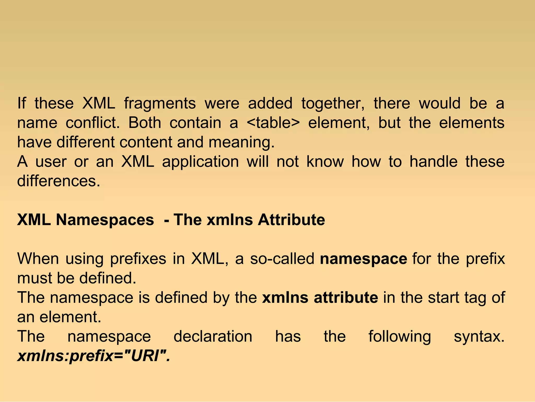 If these XML fragments were added together, there would be a
name conflict. Both contain a <table> element, but the elements
have different content and meaning.
A user or an XML application will not know how to handle these
differences.
XML Namespaces - The xmlns Attribute
When using prefixes in XML, a so-called namespace for the prefix
must be defined.
The namespace is defined by the xmlns attribute in the start tag of
an element.
The namespace declaration has the following syntax.
xmlns:prefix="URI".
 