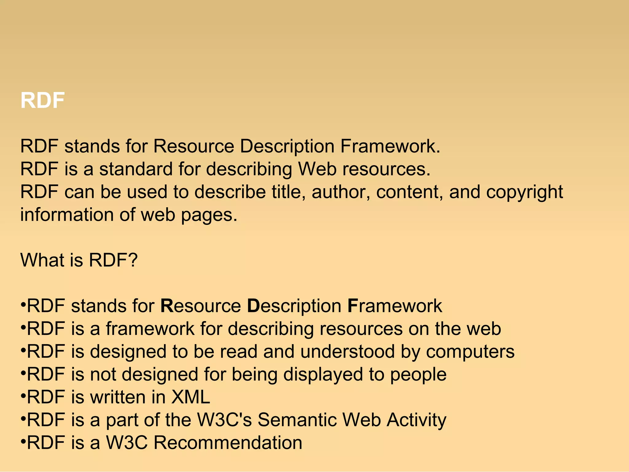 RDF
RDF stands for Resource Description Framework.
RDF is a standard for describing Web resources.
RDF can be used to describe title, author, content, and copyright
information of web pages.
What is RDF?
•RDF stands for Resource Description Framework
•RDF is a framework for describing resources on the web
•RDF is designed to be read and understood by computers
•RDF is not designed for being displayed to people
•RDF is written in XML
•RDF is a part of the W3C's Semantic Web Activity
•RDF is a W3C Recommendation
 