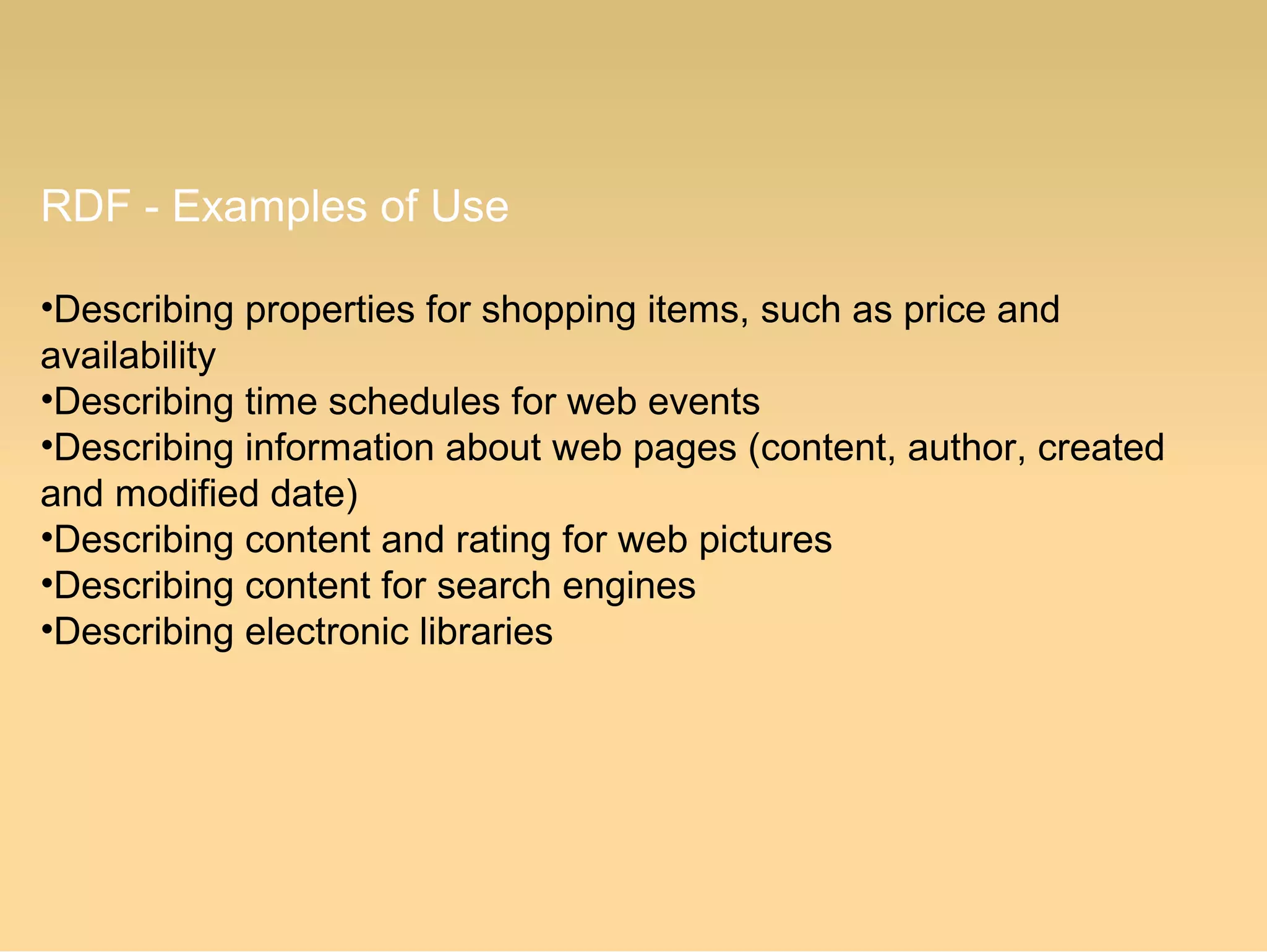 RDF - Examples of Use
•Describing properties for shopping items, such as price and
availability
•Describing time schedules for web events
•Describing information about web pages (content, author, created
and modified date)
•Describing content and rating for web pictures
•Describing content for search engines
•Describing electronic libraries
 
