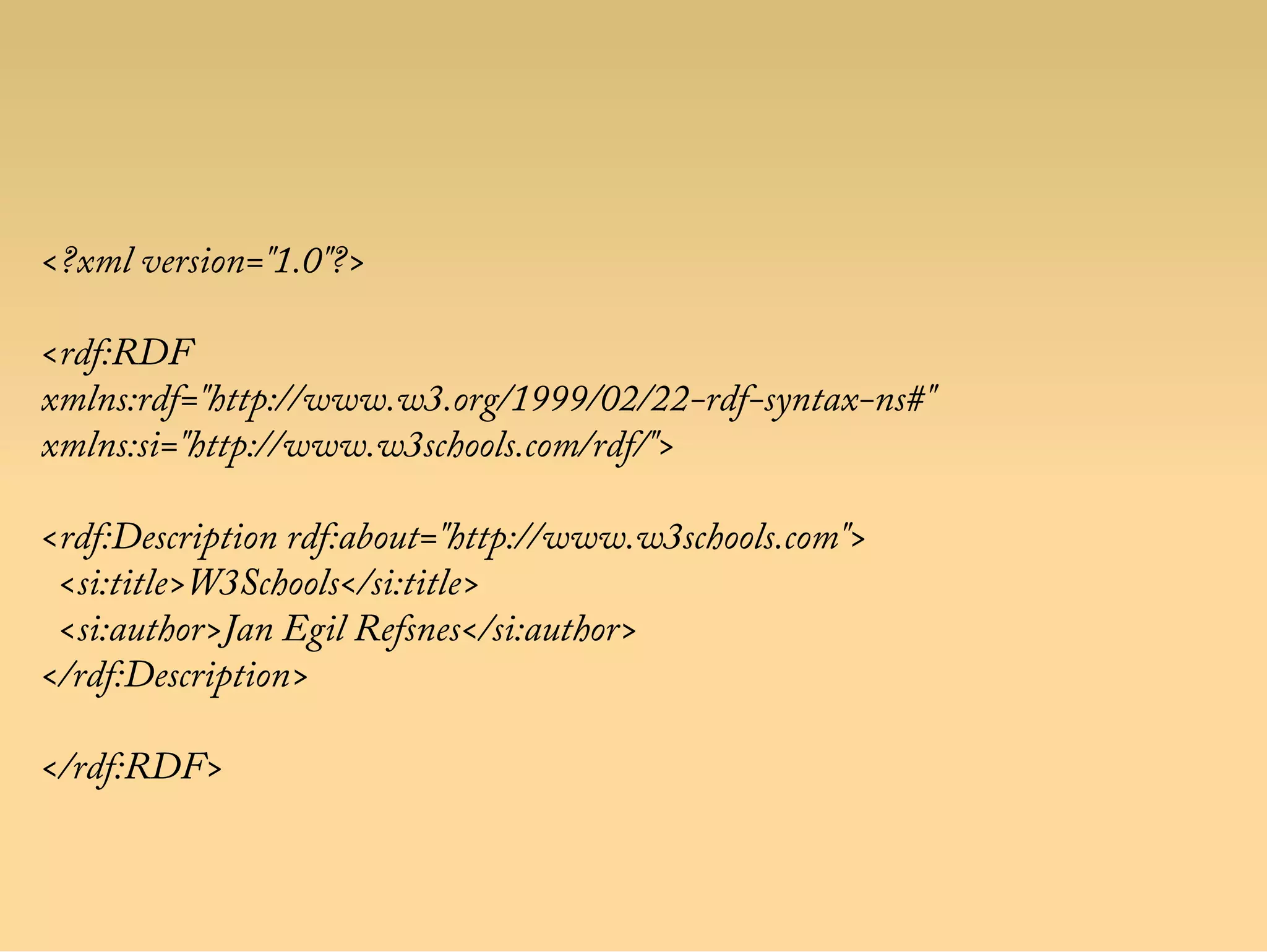 <?xml version="1.0"?>
<rdf:RDF
xmlns:rdf="http://www.w3.org/1999/02/22-rdf-syntax-ns#"
xmlns:si="http://www.w3schools.com/rdf/">
<rdf:Description rdf:about="http://www.w3schools.com">
<si:title>W3Schools</si:title>
<si:author>Jan Egil Refsnes</si:author>
</rdf:Description>
</rdf:RDF>
 