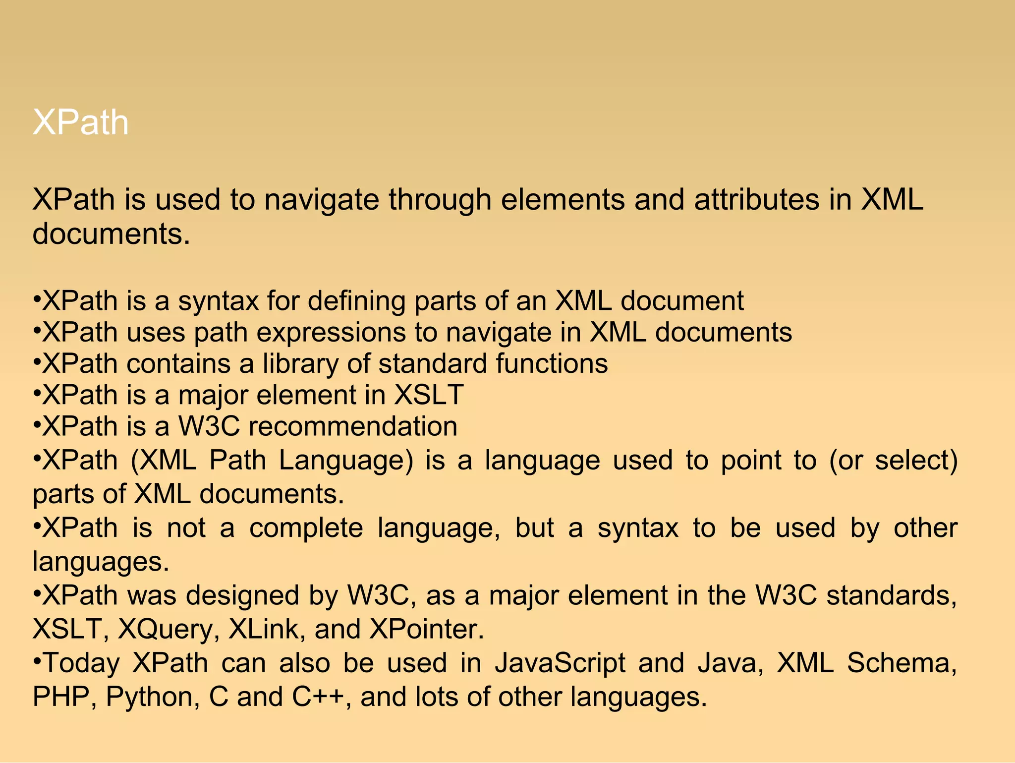 XPath
XPath is used to navigate through elements and attributes in XML
documents.
•XPath is a syntax for defining parts of an XML document
•XPath uses path expressions to navigate in XML documents
•XPath contains a library of standard functions
•XPath is a major element in XSLT
•XPath is a W3C recommendation
•XPath (XML Path Language) is a language used to point to (or select)
parts of XML documents.
•XPath is not a complete language, but a syntax to be used by other
languages.
•XPath was designed by W3C, as a major element in the W3C standards,
XSLT, XQuery, XLink, and XPointer.
•Today XPath can also be used in JavaScript and Java, XML Schema,
PHP, Python, C and C++, and lots of other languages.
 