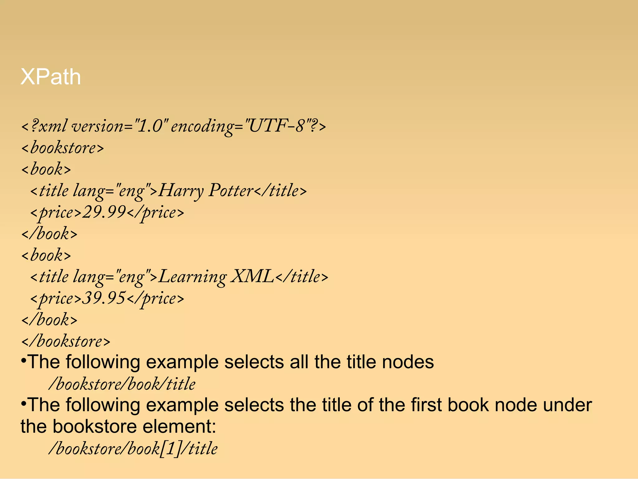 XPath
<?xml version="1.0" encoding="UTF-8"?>
<bookstore>
<book>
  <title lang="eng">Harry Potter</title>
  <price>29.99</price>
</book>
<book>
  <title lang="eng">Learning XML</title>
  <price>39.95</price>
</book>
</bookstore>
•The following example selects all the title nodes
/bookstore/book/title
•The following example selects the title of the first book node under
the bookstore element:
/bookstore/book[1]/title
 