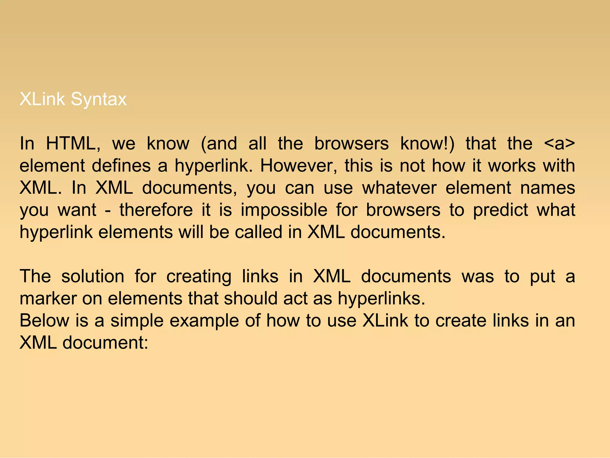 XLink Syntax
In HTML, we know (and all the browsers know!) that the <a>
element defines a hyperlink. However, this is not how it works with
XML. In XML documents, you can use whatever element names
you want - therefore it is impossible for browsers to predict what
hyperlink elements will be called in XML documents.
The solution for creating links in XML documents was to put a
marker on elements that should act as hyperlinks.
Below is a simple example of how to use XLink to create links in an
XML document:
 
