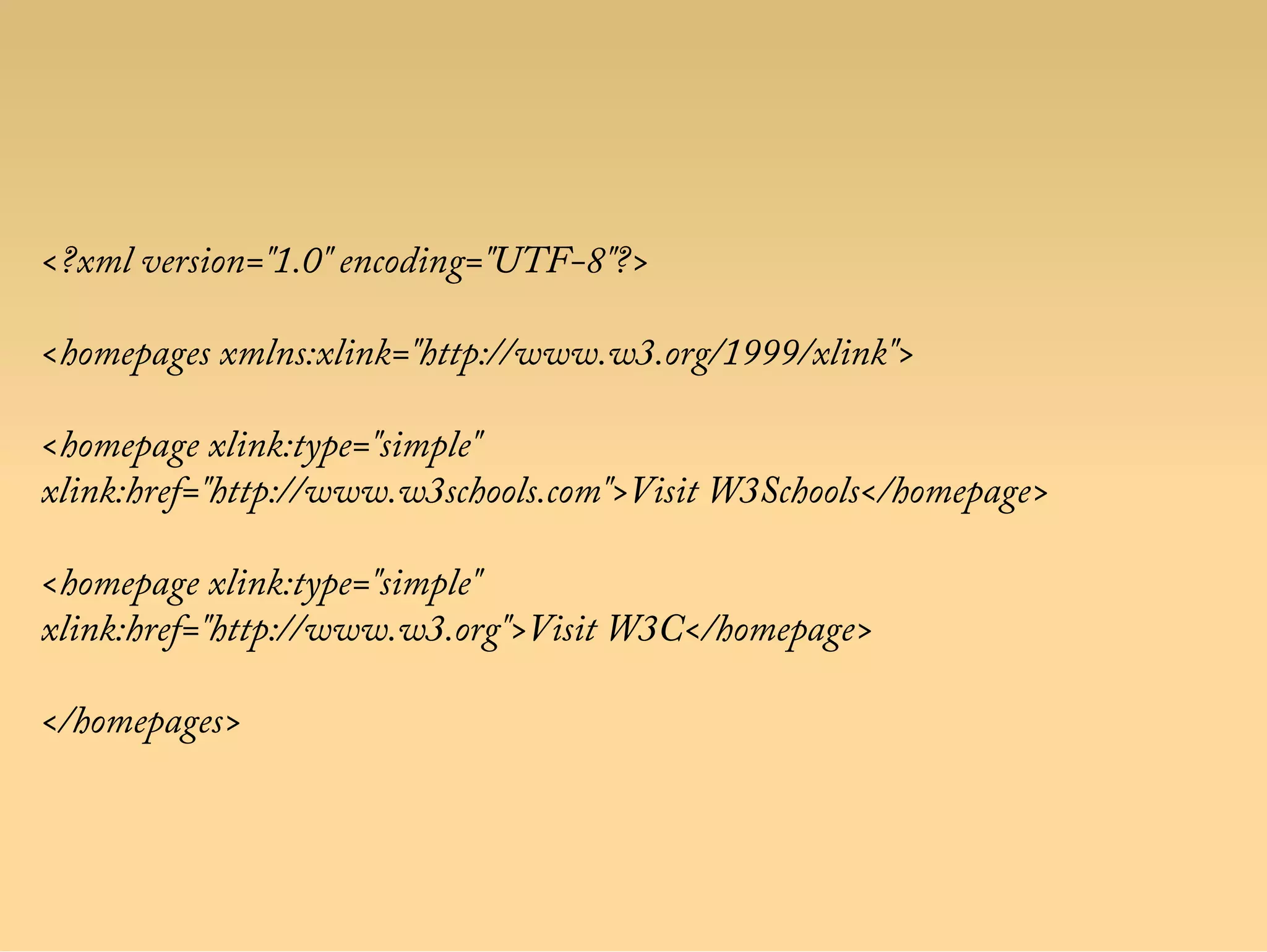 <?xml version="1.0" encoding="UTF-8"?>
<homepages xmlns:xlink="http://www.w3.org/1999/xlink">
<homepage xlink:type="simple"
xlink:href="http://www.w3schools.com">Visit W3Schools</homepage>
<homepage xlink:type="simple"
xlink:href="http://www.w3.org">Visit W3C</homepage>
</homepages>
 