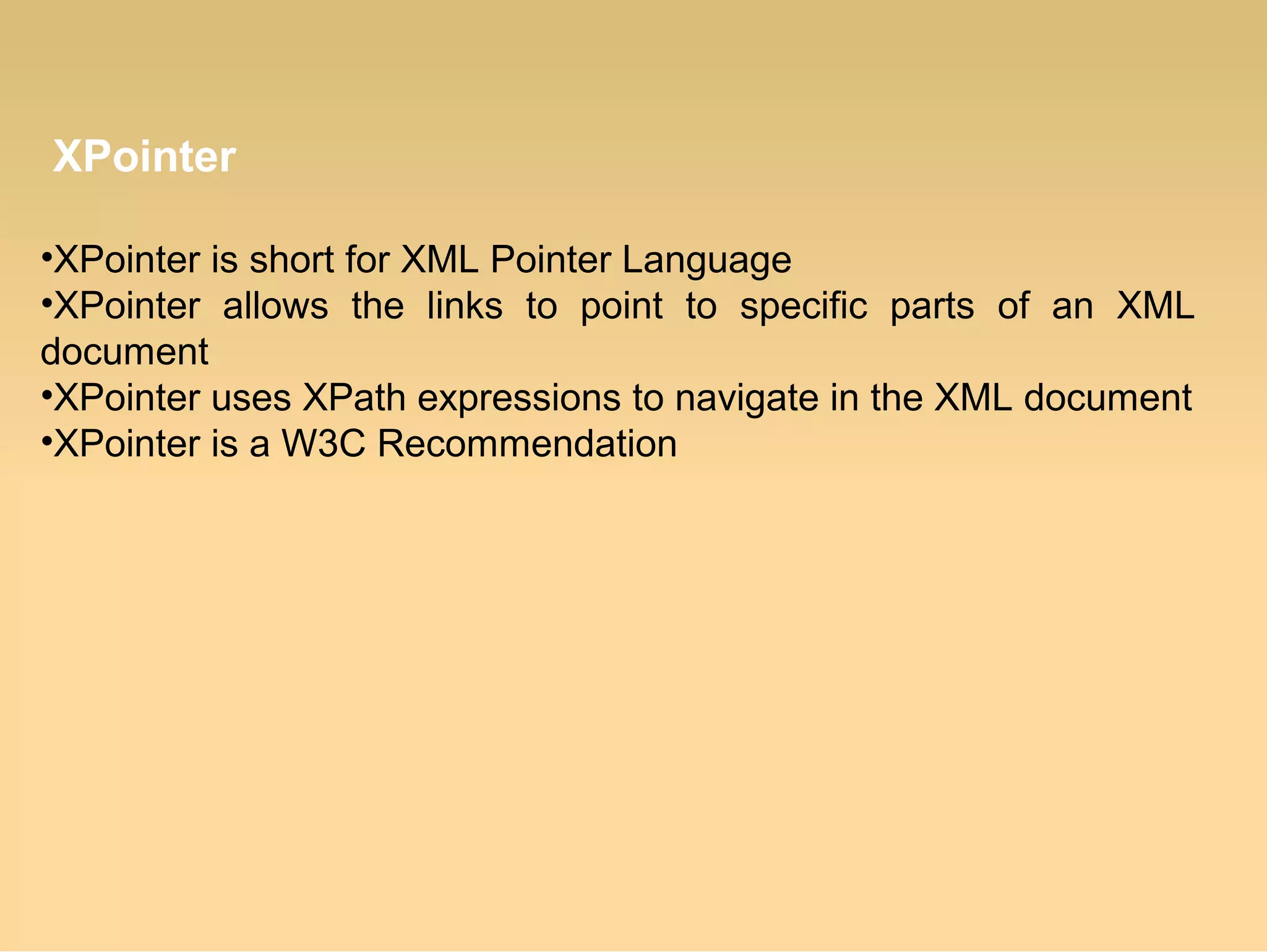 XPointer
•XPointer is short for XML Pointer Language
•XPointer allows the links to point to specific parts of an XML
document
•XPointer uses XPath expressions to navigate in the XML document
•XPointer is a W3C Recommendation
 