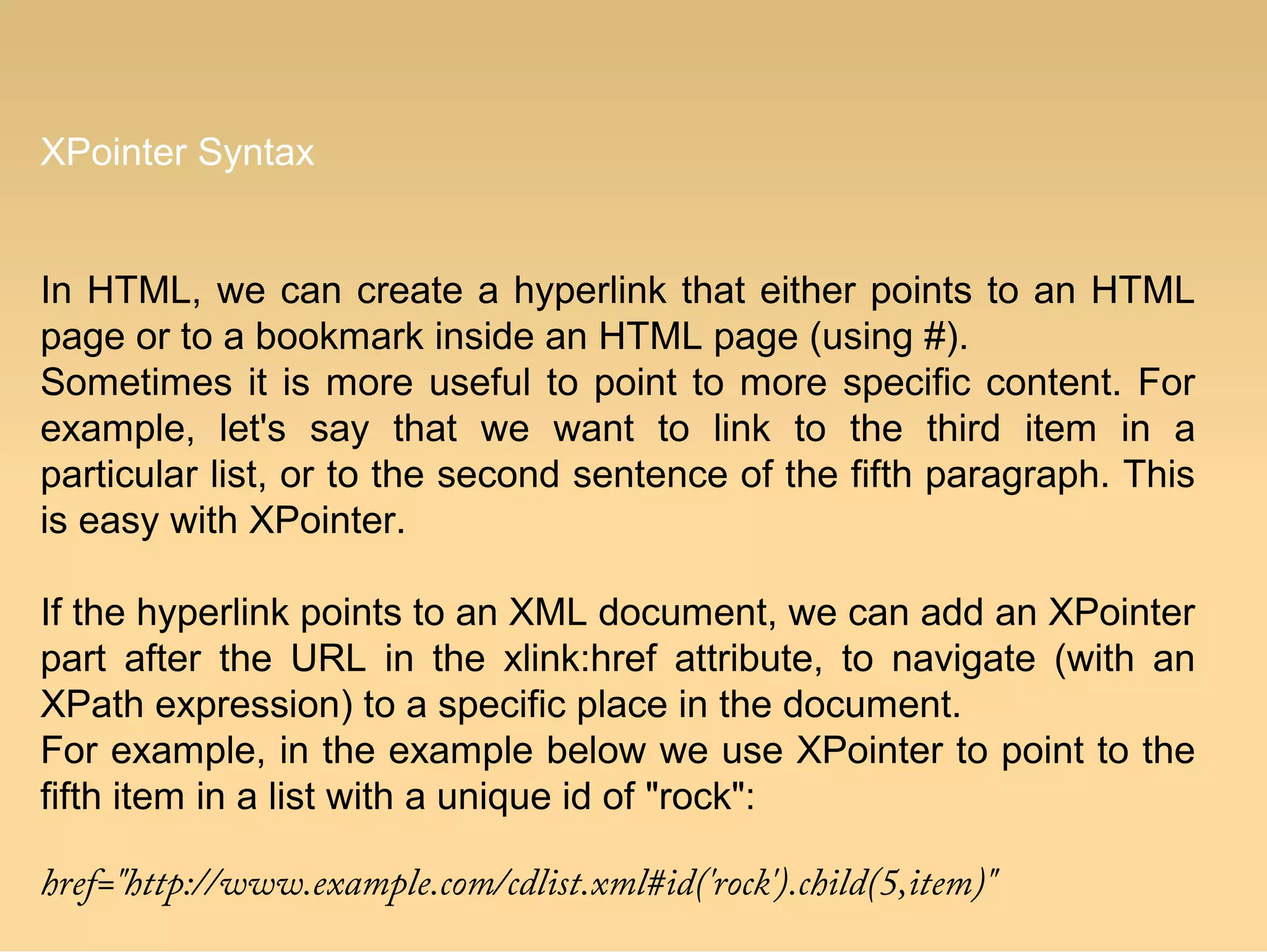 XPointer Syntax
In HTML, we can create a hyperlink that either points to an HTML
page or to a bookmark inside an HTML page (using #).
Sometimes it is more useful to point to more specific content. For
example, let's say that we want to link to the third item in a
particular list, or to the second sentence of the fifth paragraph. This
is easy with XPointer.
If the hyperlink points to an XML document, we can add an XPointer
part after the URL in the xlink:href attribute, to navigate (with an
XPath expression) to a specific place in the document.
For example, in the example below we use XPointer to point to the
fifth item in a list with a unique id of "rock":
href="http://www.example.com/cdlist.xml#id('rock').child(5,item)"
 