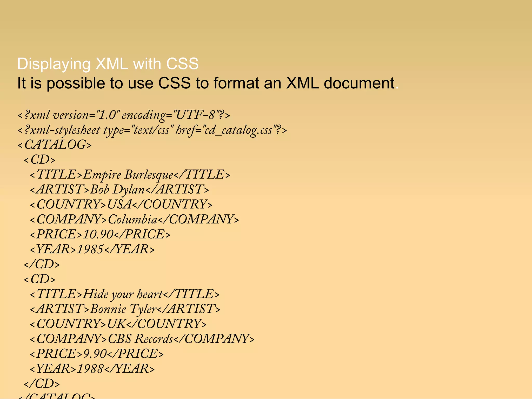 Displaying XML with CSS
It is possible to use CSS to format an XML document.
<?xml version="1.0" encoding="UTF-8"?>
<?xml-stylesheet type="text/css" href="cd_catalog.css"?>
<CATALOG>
<CD>
<TITLE>Empire Burlesque</TITLE>
<ARTIST>Bob Dylan</ARTIST>
<COUNTRY>USA</COUNTRY>
<COMPANY>Columbia</COMPANY>
<PRICE>10.90</PRICE>
<YEAR>1985</YEAR>
</CD>
<CD>
<TITLE>Hide your heart</TITLE>
<ARTIST>Bonnie Tyler</ARTIST>
<COUNTRY>UK</COUNTRY>
<COMPANY>CBS Records</COMPANY>
<PRICE>9.90</PRICE>
<YEAR>1988</YEAR>
</CD>
 