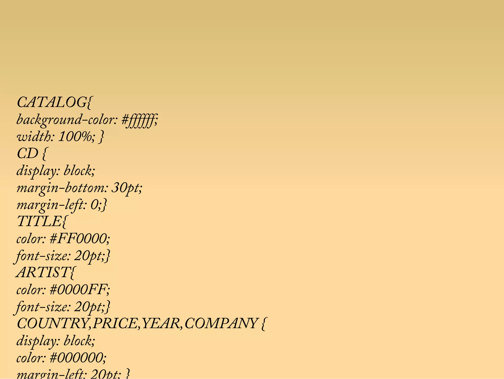 CATALOG{
background-color: #ffffff;
width: 100%; }
CD {
display: block;
margin-bottom: 30pt;
margin-left: 0;}
TITLE{
color: #FF0000;
font-size: 20pt;}
ARTIST{
color: #0000FF;
font-size: 20pt;}
COUNTRY,PRICE,YEAR,COMPANY {
display: block;
color: #000000;
 
