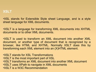 XSLT
•XSL stands for Extensible Style sheet Language, and is a style
sheet language for XML documents.
•XSLT is a language for transforming XML documents into XHTML
documents or to other XML documents.
•XSLT is used to transform an XML document into another XML
document, or another type of document that is recognized by a
browser, like HTML and XHTML. Normally XSLT does this by
transforming each XML element into an (X)HTML element.
•XSLT stands for XSL Transformations
•XSLT is the most important part of XSL
•XSLT transforms an XML document into another XML document
•XSLT uses XPath to navigate in XML documents
•XSLT is a W3C Recommendation
 