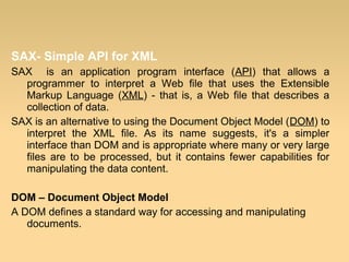 SAX- Simple API for XML
SAX is an application program interface (API) that allows a
programmer to interpret a Web file that uses the Extensible
Markup Language (XML) - that is, a Web file that describes a
collection of data.
SAX is an alternative to using the Document Object Model (DOM) to
interpret the XML file. As its name suggests, it's a simpler
interface than DOM and is appropriate where many or very large
files are to be processed, but it contains fewer capabilities for
manipulating the data content.
DOM – Document Object Model
A DOM defines a standard way for accessing and manipulating
documents.
 