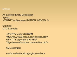 Entities
An External Entity Declaration
Syntax
<!ENTITY entity-name SYSTEM "URI/URL">
Example
DTD Example:
<!ENTITY writer SYSTEM
"http://www.w3schools.com/entities.dtd">
<!ENTITY copyright SYSTEM
"http://www.w3schools.com/entities.dtd">
XML example:
<author>&writer;&copyright;</author>
 