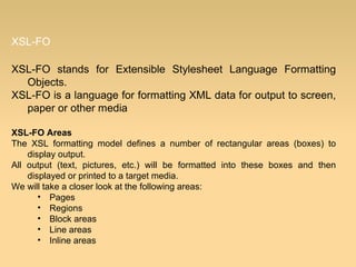 XSL-FO
XSL-FO stands for Extensible Stylesheet Language Formatting
Objects.
XSL-FO is a language for formatting XML data for output to screen,
paper or other media
XSL-FO Areas
The XSL formatting model defines a number of rectangular areas (boxes) to
display output.
All output (text, pictures, etc.) will be formatted into these boxes and then
displayed or printed to a target media.
We will take a closer look at the following areas:
• Pages
• Regions
• Block areas
• Line areas
• Inline areas
 