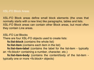 XSL-FO Block Areas
XSL-FO Block areas define small block elements (the ones that
normally starts with a new line) like paragraphs, tables and lists.
XSL-FO Block areas can contain other Block areas, but most often
they contain Line areas.
XSL-FO List Blocks
There are four XSL-FO objects used to create lists:
fo:list-block (contains the whole list)
fo:list-item (contains each item in the list)
fo:list-item-label (contains the label for the list-item - typically
an <fo:block> containing a number, character, etc.)
fo:list-item-body (contains the content/body of the list-item -
typically one or more <fo:block> objects)
 