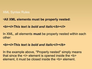 XML Syntax Rules
•All XML elements must be properly nested:
<b><i>This text is bold and italic</b></i>
In XML, all elements must be properly nested within each
other:
<b><i>This text is bold and italic</i></b>
In the example above, "Properly nested" simply means
that since the <i> element is opened inside the <b>
element, it must be closed inside the <b> element.
 