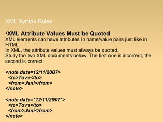 XML Syntax Rules
•XML Attribute Values Must be Quoted
XML elements can have attributes in name/value pairs just like in
HTML.
In XML, the attribute values must always be quoted.
Study the two XML documents below. The first one is incorrect, the
second is correct:
<note date=12/11/2007>
<to>Tove</to>
<from>Jani</from>
</note>
<note date="12/11/2007">
<to>Tove</to>
<from>Jani</from>
</note>
 