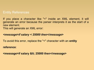 Entity References
If you place a character like "<" inside an XML element, it will
generate an error because the parser interprets it as the start of a
new element.
This will generate an XML error:
<message>if salary < 25000 then</message>
To avoid this error, replace the "<" character with an entity
reference:
<message>if salary < 25000 then</message>
 