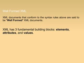 Well Formed XML
XML documents that conform to the syntax rules above are said to
be "Well Formed" XML documents.
XML has 3 fundamental building blocks: elements,
attributes, and values.
 