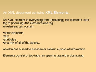 An XML document contains XML Elements.
An XML element is everything from (including) the element's start
tag to (including) the element's end tag.
An element can contain:
•other elements
•text
•attributes
•or a mix of all of the above...
An element is used to describe or contain a piece of Information
Elements consist of two tags: an opening tag and a closing tag
 