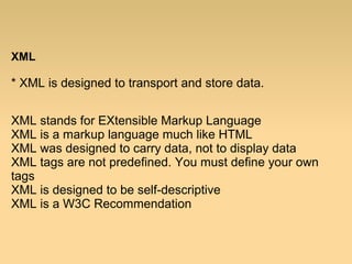 XML
* XML is designed to transport and store data.
XML stands for EXtensible Markup Language
XML is a markup language much like HTML
XML was designed to carry data, not to display data
XML tags are not predefined. You must define your own
tags
XML is designed to be self-descriptive
XML is a W3C Recommendation
 