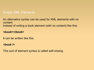Empty XML Elements
An alternative syntax can be used for XML elements with no
content:
Instead of writing a book element (with no content) like this:
<book></book>
It can be written like this:
<book />
This sort of element syntax is called self-closing
 