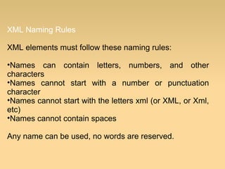 XML Naming Rules
XML elements must follow these naming rules:
•Names can contain letters, numbers, and other
characters
•Names cannot start with a number or punctuation
character
•Names cannot start with the letters xml (or XML, or Xml,
etc)
•Names cannot contain spaces
Any name can be used, no words are reserved.
 