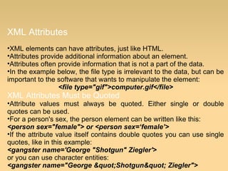 XML Attributes
•XML elements can have attributes, just like HTML.
•Attributes provide additional information about an element.
•Attributes often provide information that is not a part of the data.
•In the example below, the file type is irrelevant to the data, but can be
important to the software that wants to manipulate the element:
<file type="gif">computer.gif</file>
XML Attributes Must be Quoted
•Attribute values must always be quoted. Either single or double
quotes can be used.
•For a person's sex, the person element can be written like this:
<person sex="female"> or <person sex=‘female’>
•If the attribute value itself contains double quotes you can use single
quotes, like in this example:
<gangster name='George "Shotgun" Ziegler'>
or you can use character entities:
<gangster name="George "Shotgun" Ziegler">
 