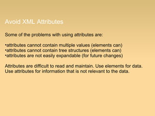 Avoid XML Attributes
Some of the problems with using attributes are:
•attributes cannot contain multiple values (elements can)
•attributes cannot contain tree structures (elements can)
•attributes are not easily expandable (for future changes)
Attributes are difficult to read and maintain. Use elements for data.
Use attributes for information that is not relevant to the data.
 