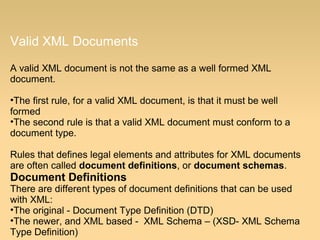 Valid XML Documents
A valid XML document is not the same as a well formed XML
document.
•The first rule, for a valid XML document, is that it must be well
formed
•The second rule is that a valid XML document must conform to a
document type.
Rules that defines legal elements and attributes for XML documents
are often called document definitions, or document schemas.
Document Definitions
There are different types of document definitions that can be used
with XML:
•The original - Document Type Definition (DTD)
•The newer, and XML based - XML Schema – (XSD- XML Schema
Type Definition)
 