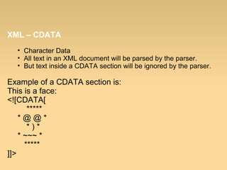 XML – CDATA
• Character Data
• All text in an XML document will be parsed by the parser.
• But text inside a CDATA section will be ignored by the parser.
Example of a CDATA section is:
This is a face:
<![CDATA[
*****
* @ @ *
* ) *
* ~~~ *
*****
]]>
 