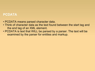 PCDATA
• PCDATA means parsed character data.
• Think of character data as the text found between the start tag and
the end tag of an XML element.
• PCDATA is text that WILL be parsed by a parser. The text will be
examined by the parser for entities and markup.
 