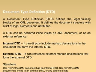 Document Type Definition (DTD)
A Document Type Definition (DTD) defines the legal building
blocks of an XML document. It defines the document structure with
a list of legal elements and attributes.
A DTD can be declared inline inside an XML document, or as an
external reference.
Internal DTD – It can directly include markup declarations in the
document that form the internal DTD.
External DTD – It can reference external markup declarations that
form the external DTD.
Standlone
Use 'yes' if the XML document has an internal DTD. Use 'no' if the XML
document is linked to an external DTD, or any external entity
 