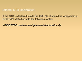 Internal DTD Declaration
If the DTD is declared inside the XML file, it should be wrapped in a
DOCTYPE definition with the following syntax:
<!DOCTYPE root-element [element-declarations]>
 